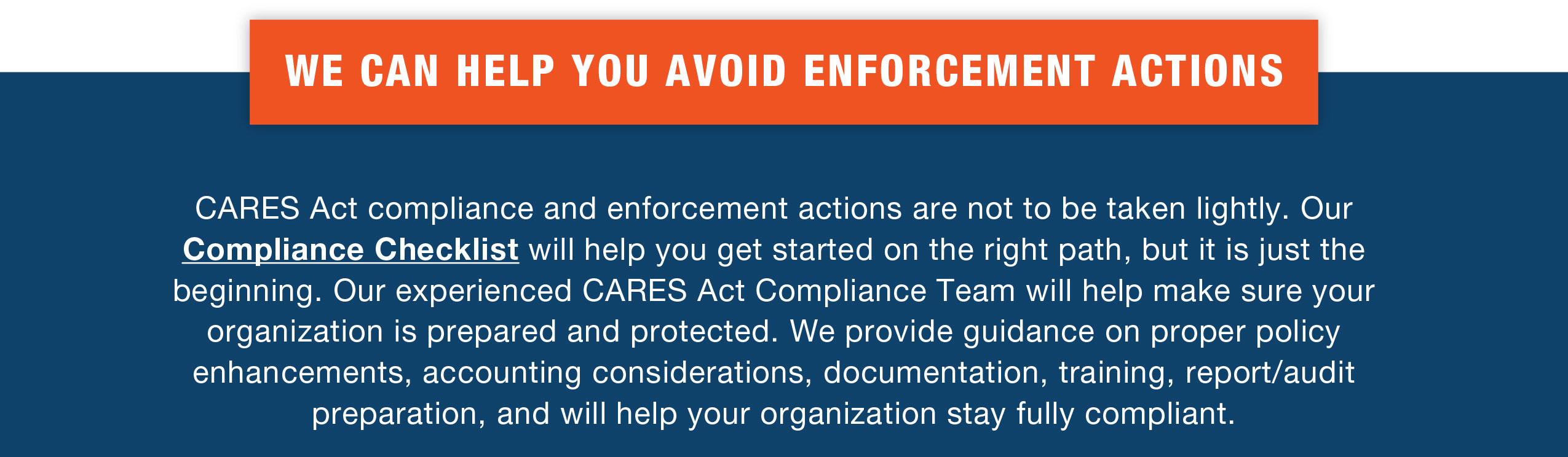 WE CAN HELP YOU AVOID ENFORCEMENT ACTIONS

CARES Act compliance and enforcement actions are not to be taken lightly. Our Compliance Checklist will help you get started on the right path, but it is just the beginning. Our experienced CARES Act Compliance Team will help make sure your organization is prepared and protected. We provide guidance on proper policy enhancements, accounting considerations, documentation, training, report/audit preparation, and will help your organization stay fully compliant.