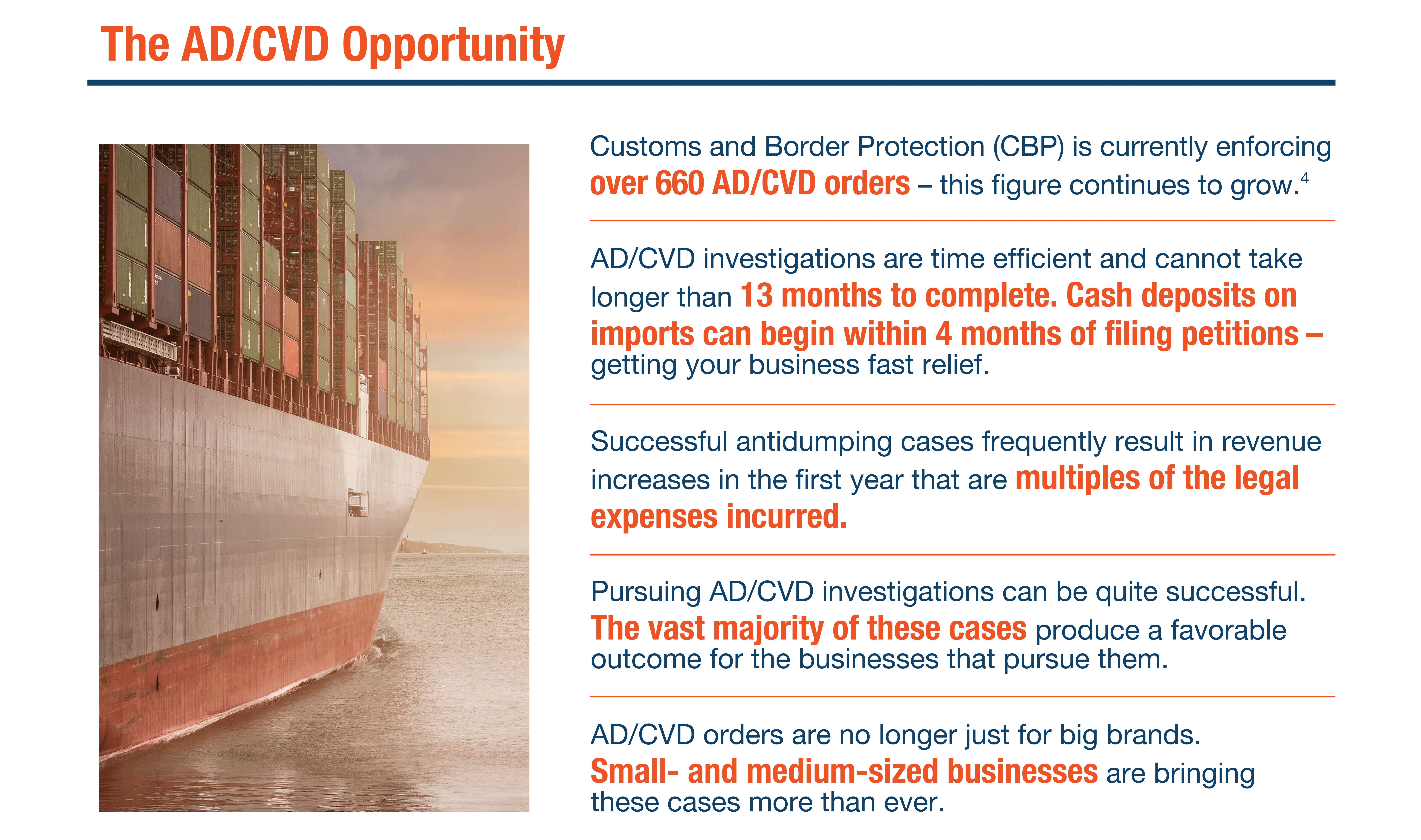 The AD/CVD Opportunity

Customs and Border Protection (CBP) is currently enforcing over 660 AD/CVD orders – this figure continues to grow.

AD/CVD investigations are time efficient and cannot take longer than 13 months to complete. Cash deposits on imports can begin within 4 months of filing petitions – getting your business fast relief.

Successful antidumping cases frequently result in revenue increases in the first year that are multiples of the legal expenses incurred.

Pursuing AD/CVD investigations can be quite successful. The vast majority of these cases produce a favorable outcome for the businesses that pursue them.