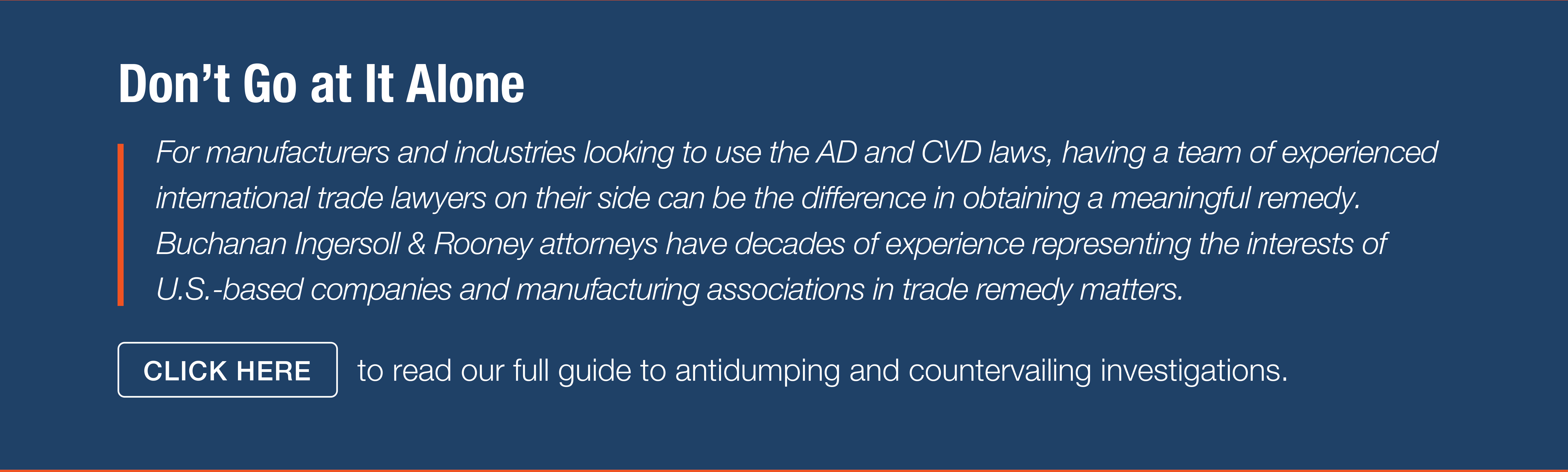 Don’t Go at It Alone

For manufacturers and industries looking to use the AD and CVD laws, having a team of experienced international trade lawyers on their side can be the difference in obtaining a meaningful remedy.

Buchanan Ingersoll & Rooney attorneys have decades of experience representing the interests of U.S.-based companies and manufacturing associations in trade remedy matters.

CLICK HERE to read our full guide to antidumping and countervailing investigations.